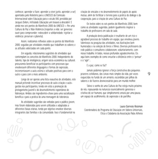 conhecer, aprender a fazer, aprender a viver junto, aprender a ser)
apontados pelo Relatório para a UNESCO da Comissão
Internacional sobre Educação para o século XXI, presidida por
Jacques Delors, intitulado Educação: um tesouro a descobrir. E
ainda nos seis pontos do Manifesto 2000 da UNESCO — Por uma
Cultura de Paz e Não-Violência (respeitar a vida; ser generoso;
ouvir para compreender; redescobrir a solidariedade; rejeitar a
violência; preservar o planeta).
Assim, realizamos reflexões sobre os pontos do Manifesto
2000, seguidas por atividades-modelo que trabalham os valores e
as atitudes valorizadas em cada ponto.
Em seguida, relacionamos sugestões de atividades que
contemplam os conceitos do Manifesto 2000. Independente do
talento, tipo de inteligência, origem sócio-econômica ou cultural,
procuramos beneficiar os participantes com processos que
envolvessem diferentes linguagens e formas de expressão,
incrementassem a auto-estima e atitudes positivas para com o
outro e para com o meio ambiente.
Longe de ser apenas uma lista exaustiva de atividades, este
manual pretende incentivar processos de auto-criação e autogestão nos participantes, tendo em vista a promoção do
protagonismo juvenil e do desenvolvimento espontâneo de
lideranças. Ambos são ingredientes-chave para uma socialização
benéfica e para a prática de uma mensagem de tolerância.
As atividades sugeridas são voltadas para o público jovem,
mas foram elaboradas para serem utilizadas e adaptadas a
diferentes faixas etárias, tendo por objetivo envolver diversos
integrantes das famílias e da comunidade. Isso é fundamental na

criação de vínculos e no desenvolvimento de papéis de apoio
mútuo, além de fertilizar o terreno para a prática do diálogo e da
cooperação, para a criação de uma Cultura de Paz.
Os textos sobre os seis pontos do Manifesto 2000, bem
como as atividades sugeridas, podem igualmente inspirar o
trabalho de professores em sala de aula.
A produção desta publicação é resultante de um rico e
agradável processo de trabalho em equipe, que envolveu jovens
talentosos na pesquisa das atividades, nas ilustrações bem
humoradas e na seleção de livros e filmes. Diversos professores da
rede pública e consultores colaboraram, voluntariamente, com
nosso trabalho. A todos, nossos profundos agradecimentos. Eis
aqui bons exemplos de como encurtar a distância entre o “pensar”
e o “agir”…
E a paz, como se faz?
Jamais podemos ignorar a força construtiva dos pequenos
prazeres cotidianos, das coisas mais simples da vida, por vezes
esquecidas no fundo de um armário, escondidas por pilhas de
saberes e de fazeres desnecessários para um mundo melhor.
Talvez o sonho de uma Cultura de Paz esteja muito próximo
de nós, repousando na natureza essencialmente generosa e
criativa do ser humano, que simplesmente anseia por uma pausa,
um espaço de acolhimento, de expressão e de partilha.

Laura Gorresio Roizman
Coordenadora do Programa de Educação em Valores Universais,
Ética e Cidadania da Associação Palas Athena

9

 
