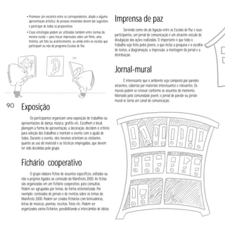 • Promover um encontro entre os correspondentes, aliado a alguma
apresentação artística. As pessoas envolvidas devem dar sugestões
e participar de todos os preparativos.
• Essas estratégias podem ser utilizadas também entre turmas da
mesma escola — para trocar impressões sobre um filme, uma
história, um fato ou acontecimento, ou ainda entre as escolas que
participam ou não do programa Escolas de Paz.

Imprensa de paz
Servindo como elo de ligação entre as Escolas de Paz e seus
participantes, um jornal de comunicação é um atraente veículo de
divulgação das ações realizadas. O importante é que todo o
trabalho seja feito pelos jovens, o que inclui a pesquisa e a escolha
de textos, a diagramação, a impressão, a montagem do jornal e a
distribuição.

Jornal-mural

90

É interessante que o ambiente seja composto por paredes
atraentes, cobertas por materiais interessantes e relevantes. Os
murais podem se renovar conforme os assuntos do momento.
Montado pela comunidade jovem, o jornal de parede ou jornalmural se torna um canal de comunicação.

Exposição
Os participantes organizam uma exposição de trabalhos ou
apresentações de dança, música, grafite etc. Escolhem o local,
planejam a forma de apresentação, a decoração, decidem o critério
para seleção dos trabalhos e montam o evento com a ajuda de
todos. Durante o evento, eles mesmos orientam os visitantes
quanto ao uso do material e as técnicas empregadas, que devem
ter sido decididas pelo grupo.

Fichário cooperativo
O grupo elabora fichas de assuntos específicos, voltadas ou
não a projetos ligados ao conteúdo do Manifesto 2000. As fichas
são organizadas em um fichário cooperativo, para consultas.
Podem ser agrupadas por temas, de forma sistematizada. Por
exemplo: conteúdos de jornais e de revistas sobre os temas do
Manifesto 2000. Podem ser criados fichários com brincadeiras,
letras de músicas, poemas, receitas, fotos etc. Podem ser
organizados vários fichários, possibilitando o intercâmbio de idéias.

 