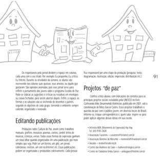Os responsáveis pelo jornal dividem o espaço em colunas,
cada uma com o seu título. Por exemplo: Eu proponho, Eu critico,
Eu felicito. Durante as atividades da semana, os alunos vão
escrevendo nas colunas suas queixas, seus anseios, ou aquilo que
gostaram. São opiniões assinadas, pois esse jornal serve para
refletir o pensamento dos jovens sobre o programa Escolas de Paz.
Pode-se colocar as sugestões e críticas ou ressalvas em envelopes
ou caixas fechadas, para serem abertas depois. Enfim, o espaço, as
formas e as soluções vão se enchendo de desenhos e painéis,
segundo os objetivos de cada grupo, tornando o ambiente sempre
colorido, organizado e renovado.

Editando publicações
Produções sobre Cultura de Paz, assim como trabalhos
manuais, grafites, mosaicos, poemas, contos, cordel, letras de
músicas, crônicas, versos. Todas essas formas de expressão ganham
um novo olhar quando organizadas em uma publicação, por mais
simples que seja. Pode ser um livreto, um gibi, um jornal,
coletâneas, revistas, um site na Internet etc. Essas publicações
podem ser organizadas e produzidas coletivamente. Cada pessoa

fica responsável por uma etapa da produção (pesquisa, texto,
diagramação, ilustração, edição, impressão, distribuição etc.).

Projetos “de paz”
Confira a lista abaixo, com indicações de contatos para os
principais projetos sociais estudados pela UNESCO no livro
Cultivando Vida, Desarmando Violências, publicado em 2001, sob a
coordenação de Mary Garcia Castro. Esses projetos trabalham a
questão da paz com o público jovem, em diversos locais do Brasil.
Informe-se, troque correspondência e, quem sabe, inspire-se para
poder aplicar algumas dessas idéias em sua escola.
• Artivista MDE (Movimento de Expressão) Hip Hop
Tel. (44) 9185-3428
• Associação Curumins — curumins@fortalnet.com.br
• Associação Meninos do Morumbi — meninostaff@webrazil.com.br
• Auçuba — acuba@acuba.org.br
• Centro das Mulheres do Cabo — mulheres@elogica.com.br
• Centro de Cidadania Umbu Ganzá — umbuganz@hotlink.com.br

91

 