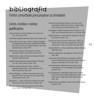 Bibliografia
Fontes consultadas para preparar as atividades
Livros, revistas e outras
publicações
A Paixão de Conhecer o Mundo, Madalena Freire, Editora Paz e
Terra, Rio de Janeiro, 1983.
A Paz Também se Aprende, Naomi Drew, Editora Gaia, São Paulo, 1990.
A Vida na Rua & a Rua na Vida — Histórico e Proposta Pedagógica
da Fundação Educacional Meninos e Meninas de Rua Profeta
Elias, Sônia M. Guarisa de Assumpção Miranda e Tânia Stoltz
(sistematizadoras), Curitiba, 1999.
Abrindo Espaços, Educação e Cultura para a Paz, Marlova
Jovchelovitch Noleto, Editora UNESCO, Brasília, 2001.
Aprenda Fazendo — Apoio aos Processos de Educação Ambiental,
Publicação WWF Brasil, 2000.

Cultivando Vida, Desarmando Violências, Mary Garcia Castro
(coordenadora), UNESCO, Brasil Telecom, Fundação Kellog,
Banco Interamericano de Desenvolvimento, 2001.
Ecopedagogia e Cidadania Planetária, Francisco Gutiérrez e Cruz
Prado, Cortez Editora/Instituto Paulo Freire, São Paulo, 2000.
Educação Ambiental — Guia do Professor, publicação do Governo
do Estado de São Paulo, 1987.
Educação, um Tesouro a Descobrir, relatório para a UNESCO da
comissão internacional sobre educação para o século XXI,
Jacques Delors e outros, Cortez Editora, São Paulo, 2000.
Educador Ambiental — 6 anos de experiências e debates, Publicação
WWF Brasil, 2000.
Encarando a Adolescência, Clara Rappaport, Editora Ática, São
Paulo, 2000.

Atividades Interdisciplinares de Educação Ambiental, Genebaldo
Freire Dias, Editora Global, São Paulo, 1994.

Escolas de Paz, Miriam Abramovay (coordenadora), UNESCO,
Governo do Estado do Rio de Janeiro/Secretaria de Estado de
Educação, Universidade do Rio de Janeiro, 2001.

Avaliando a Educação Ambiental no Brasil — Materiais
Audiovisuais, Raquel Trajber e Larissa Barbosa da Costa,
Editora Peirópolis, São Paulo, 2001.

Estação Desembarque: Referências Existenciais para o Jovem
Contemporâneo, José Ernesto Bologna, Editora Aquariana,
São Paulo, 1992.

Aventura Pedagógica — Caminhos e Descaminhos de uma Ação
Educativa, Antonio Carlos Gomes da Costa, Editora Modus
Faciendi, Belo Horizonte, 1999.

Ética, Solidariedade e Complexidade, Edgard de Assis Carvalho,
Maria da Conceição de Almeida, Nelly Novaes Coelho, Nelson
Fiedler-Ferrara e Edgar Morin, Editora Palas Athena, São
Paulo, 1998.

Brinquedoteca — o Lúdico em Diferentes Contextos, Santa Marli
Pires dos Santos (org.), Editora Vozes, Petrópolis, 2001.
Como Usar a Música na Sala de Aula, Martins Ferreira, Editora
Ensino Contexto, São Paulo, 2001.

Evolução Histórica e Atualidades, Célestin Freinet, Editora Scipione,
São Paulo, 1998.

93

 