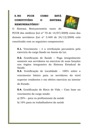 5. NO      PCCR      COMO        ESTÁ
    CONSTITUÍDO          O       SISTEMA
    REMUNERATÓRIO?
O    Sistema    Remuneratório    tanto   do
PCCR dos médicos (Lei nº 70 de 14/07/2009) como dos
demais servidores (Lei nº 3.469 de 24/12/2009) está
constituído com os seguintes componentes:


      5.1. Vencimento – é a retribuição pecuniária pelo
      exercício do cargo fixado no Anexo da Lei.

      5.2. Gratificação de Saúde – Paga integralmente
      somente aos servidores no exercício de suas funções
      nos órgãos integrantes do Sistema Estadual de
      Saúde.
      5.3. Gratificação de Localidade - 100% sobre o
      vencimento básico para os servidores do nível
      superior residentes e em efetivo exercício no interior
      do Estado.

      5.4. Gratificação de Risco de Vida – Com base no
      vencimento do cargo sendo:
      a) 20% - para os profissionais da saúde
      b) 10% para os trabalhadores da saúde
 