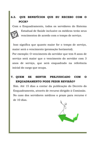 6.3.   QUE BENEFÍCIOS QUE EU RECEBO COM O
       PCCR?
 Com o Enquadramento, todos os servidores do Sistema
        Estadual de Saúde inclusive os médicos terão seus
        vencimentos de acordo com o tempo de serviço.


 Isso significa que quanto maior for o tempo de serviço,
 maior será o vencimento (promoção horizontal).
 Por exemplo: O vencimento do servidor que tem 8 anos de
 serviço será maior que o vencimento do servidor com 3
 anos de serviço, que será enquadrado na referência
 inicial do cargo que ocupa.


7. QUEM        SE   SENTIR     PREJUDICADO        COM   O
   ENQUADRAMENTO PODE PEDIR REVISÃO?
 Sim. Até 15 dias a contar da publicação do Decreto do
 Enquadramento, através de recurso dirigido à Comissão.
 No caso dos servidores médicos o prazo para recurso é
 de 10 dias.
 