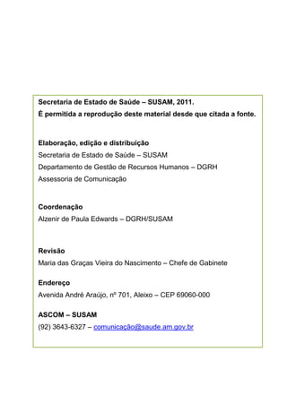 Secretaria de Estado de Saúde – SUSAM, 2011.
É permitida a reprodução deste material desde que citada a fonte.



Elaboração, edição e distribuição
Secretaria de Estado de Saúde – SUSAM
Departamento de Gestão de Recursos Humanos – DGRH
Assessoria de Comunicação



Coordenação
Alzenir de Paula Edwards – DGRH/SUSAM



Revisão
Maria das Graças Vieira do Nascimento – Chefe de Gabinete

Endereço
Avenida André Araújo, nº 701, Aleixo – CEP 69060-000

ASCOM – SUSAM
(92) 3643-6327 – comunicação@saude.am.gov.br
 