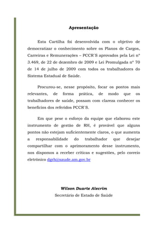 Apresentação


     Esta Cartilha foi desenvolvida com o objetivo de
democratizar o conhecimento sobre os Planos de Cargos,
Carreiras e Remunerações – PCCR´S aprovados pela Lei nº
3.469, de 22 de dezembro de 2009 e Lei Promulgada nº 70
de 14 de julho de 2009 com todos os trabalhadores do
Sistema Estadual de Saúde.

     Procurou-se, nesse propósito, focar os pontos mais
relevantes,   de    forma        prática,   de    modo   que   os
trabalhadores de saúde, possam com clareza conhecer os
benefícios dos referidos PCCR´S.

     Em que pese o esforço da equipe que elaborou este
instrumento de gestão de RH, é provável que alguns
pontos não estejam suficientemente claros, o que aumenta
a   responsabilidade        do      trabalhador    que    desejar
compartilhar com o aprimoramento desse instrumento,
nos dispomos a receber críticas e sugestões, pelo correio
eletrônico dgrh@saude.am.gov.br




                   Wilson Duarte Alecrim
              Secretário de Estado de Saúde
 