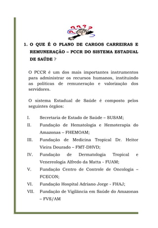 1. O QUE É O PLANO DE CARGOS CARREIRAS E
  REMUNERAÇÃO – PCCR DO SISTEMA ESTADUAL
  DE SAÚDE ?


 O PCCR é um dos mais importantes instrumentos
 para administrar os recursos humanos, instituindo
 as políticas de remuneração e valorização dos
 servidores.

 O sistema Estadual de Saúde é composto pelos
 seguintes órgãos:

 I.     Secretaria de Estado de Saúde – SUSAM;
 II.    Fundação de Hematologia e Hemoterapia do
        Amazonas – FHEMOAM;
 III.   Fundação de Medicina Tropical Dr. Heitor
        Vieira Dourado – FMT-DHVD;
 IV.    Fundação    de    Dermatologia   Tropical   e
        Venereologia Alfredo da Matta - FUAM;
 V.     Fundação Centro de Controle de Oncologia –
        FCECON;
 VI.    Fundação Hospital Adriano Jorge - FHAJ;
 VII.   Fundação de Vigilância em Saúde do Amazonas
        – FVS/AM
 