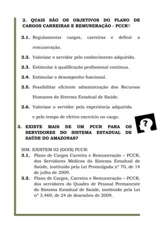 2. QUAIS SÃO OS OBJETIVOS DO PLANO DE
 CARGOS CARREIRAS E REMUNERAÇÃO - PCCR?

 2.1. Regulamentar     cargos,   carreiras   e   definir   a

      remuneração.

 2.2. Valorizar o servidor pelo conhecimento adquirido.

 2.3. Estimular à qualificação profissional contínua.

 2.4. Estimular o desempenho funcional.

 2.5. Possibilitar eficiente administração dos Recursos

      Humanos do Sistema Estadual de Saúde.

 2.6. Valorizar o servidor pela experiência adquirida

      e pelo tempo de efetivo exercício no cargo.

3. EXISTE MAIS DE UM PCCR PARA                      OS
   SERVIDORES DO SISTEMA ESTADUAL                   DE
   SAÚDE DO AMAZONAS?

 SIM. EXISTEM 02 (DOIS) PCCR:
 3.1. Plano de Cargos Carreira e Remuneração – PCCR,
       dos Servidores Médicos do Sistema Estadual de
       Saúde, instituído pela Lei Promulgada nº 70, de 14
       de julho de 2009.
 3.2. Plano de Cargos, Carreira e Remuneração – PCCR,
       dos servidores do Quadro de Pessoal Permanente
       do Sistema Estadual de Saúde, instituído pela Lei
       nº 3.469, de 24 de dezembro de 2009.
 