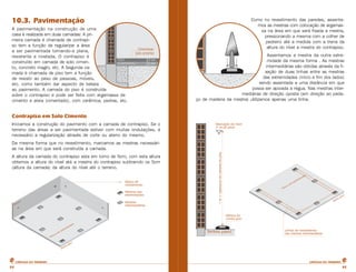10.3. Pavimentação 
A pavimentação na construção de uma 
casa é realizada em duas camadas: A pri-meira 
camada é chamada de contrapi-so 
tem a função de regularizar a área 
a ser pavimentada tornando-a plana, 
resistente e nivelada. O contrapiso é 
construído em camada de solo cimen-to, 
concreto magro, etc. A Segunda ca-mada 
é chamada de piso tem a função 
de resistir ao peso de pessoas, móveis, 
etc. como também dar aspecto de beleza 
ao pavimento. A camada do piso é construída 
sobre o contrapiso e pode ser feita com argamassa de 
cimento e areia (cimentado), com cerâmica, pedras, etc. 
Contrapiso em Solo Cimento 
Iniciamos a construção do pavimento com a camada de contrapiso. Se o 
terreno das áreas a ser pavimentada estiver com muitas ondulações, é 
necessário a regularização através de corte ou aterro do mesmo. 
Da mesma forma que no revestimento, marcamos as mestras necessári-as 
na área em que será construída a camada. 
A altura da camada do contrapiso esta em torno de 5cm, com esta altura 
obtemos a altura do nível até a mestra do contrapiso subtraindo os 5cm 
(altura da camada) da altura do nível até o terreno. 
Como no revestimento das paredes, assenta-mos 
as mestras com colocação de argamas-sa 
na área em que será fixada a mestra, 
pressionando a mesma com a colher de 
pedreiro até a medida com a trena da 
altura do nível a mestra do contrapiso. 
Assentamos a mestra da outra extre-midade 
da mesma forma . As mestras 
intermediárias são obtidas através da fi-xação 
de duas linhas entre as mestras 
das extremidades (início e fim dos lados) 
sendo assentada a uma distância em que 
possa ser apoiada a régua. Nas mestras inter-mediárias 
de direção oposta (em direção ao peda-ço 
de madeira da mestra) utilizamos apenas uma linha. 
CARTILHA DO PEDREIRO CARTILHA DO PEDREIRO 
32 32 
 
