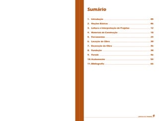 CARTILHA DO PEDREIRO
Sumário
1. Introdução .......................................................................... 05
2. Noções Básicas ................................................................... 06
3. Leitura e Interpretação de Projetos ................................ 12
4. Materiais de Construção ................................................... 18
5. Ferramentas........................................................................ 24
6. Locação da Obra................................................................ 30
7. Escavação da Obra ............................................................ 36
8. Fundação ............................................................................ 38
9. Parede ................................................................................. 46
10.Acabamento ....................................................................... 54
11.Bibliografia......................................................................... 66
 