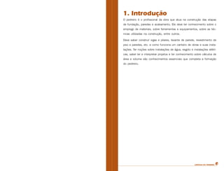 CARTILHA DO PEDREIRO
1. Introdução
O pedreiro é o profissional da obra que atua na construção das etapas
de fundação, paredes e acabamento. Ele deve ter conhecimento sobre o
emprego de materiais, sobre ferramentas e equipamentos, sobre as téc-
nicas utilizadas na construção, entre outros.
Deve saber construir vigas e pilares, levante de parede, revestimento de
piso e paredes, etc. e como funciona um canteiro de obras e suas insta-
lações. Ter noções sobre instalações de água, esgoto e instalações elétri-
cas, saber ler e interpretar projetos e ter conhecimento sobre cálculos de
área e volume são conhecimentos essenciais que completa a formação
do pedreiro.
 