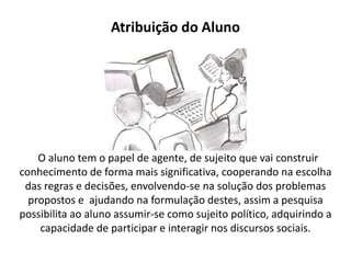 Atribuição do Aluno




    O aluno tem o papel de agente, de sujeito que vai construir
conhecimento de forma mais significativa, cooperando na escolha
 das regras e decisões, envolvendo-se na solução dos problemas
  propostos e ajudando na formulação destes, assim a pesquisa
possibilita ao aluno assumir-se como sujeito político, adquirindo a
    capacidade de participar e interagir nos discursos sociais.
 