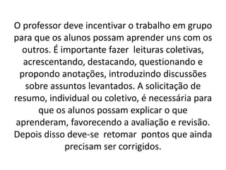 O professor deve incentivar o trabalho em grupo
para que os alunos possam aprender uns com os
  outros. É importante fazer leituras coletivas,
   acrescentando, destacando, questionando e
  propondo anotações, introduzindo discussões
   sobre assuntos levantados. A solicitação de
resumo, individual ou coletivo, é necessária para
       que os alunos possam explicar o que
 aprenderam, favorecendo a avaliação e revisão.
Depois disso deve-se retomar pontos que ainda
             precisam ser corrigidos.
 