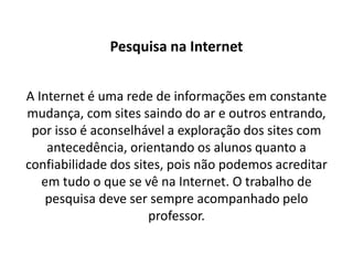 Pesquisa na Internet


A Internet é uma rede de informações em constante
mudança, com sites saindo do ar e outros entrando,
 por isso é aconselhável a exploração dos sites com
    antecedência, orientando os alunos quanto a
confiabilidade dos sites, pois não podemos acreditar
   em tudo o que se vê na Internet. O trabalho de
    pesquisa deve ser sempre acompanhado pelo
                      professor.
 