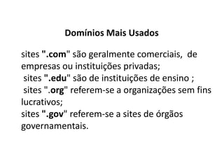 Domínios Mais Usados

sites ".com" são geralmente comerciais, de
empresas ou instituições privadas;
 sites ".edu" são de instituições de ensino ;
 sites ".org" referem-se a organizações sem fins
lucrativos;
sites ".gov" referem-se a sites de órgãos
governamentais.
 