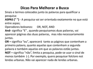 Dicas Para Melhorar a Busca
Sinais e termos colocados junto às palavras para qualificar a
pesquisa:
ASPAS (" ") - A pesquisa vai ser orientada exatamente no que está
entre aspas;
Operadores boleanos: OR, NOT, AND
And- significa “E” , quando pesquisamos duas palavras, vai
aparecer páginas das duas palavras, mas não necessariamente
juntas.
OR – significa “ou”, aparecerá tanto as páginas que contenham a
primeira palavra, quanto aquelas que contenham a segunda
palavra e também aquelas em que as palavras estão juntas.
NOT – significa “não”, limita a pesquisa, pode-se usar o sinal de
menos também (-). Por exemplo, quero pesquisar folclore not
lendas urbanas. Não vai aparecer nada de lendas urbanas.
 