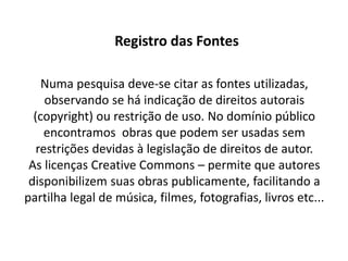 Registro das Fontes

    Numa pesquisa deve-se citar as fontes utilizadas,
     observando se há indicação de direitos autorais
  (copyright) ou restrição de uso. No domínio público
     encontramos obras que podem ser usadas sem
   restrições devidas à legislação de direitos de autor.
 As licenças Creative Commons – permite que autores
 disponibilizem suas obras publicamente, facilitando a
partilha legal de música, filmes, fotografias, livros etc...
 