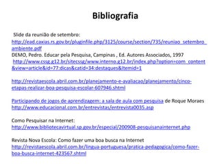 Bibliografia
 Slide da reunião de setembro:
http://ead.caxias.rs.gov.br/pluginfile.php/3125/course/section/735/reuniao_setembro_
ambiente.pdf
DEMO, Pedro. Educar pela Pesquisa, Campinas , Ed. Autores Associados, 1997
http://www.cssg.g12.br/sitecssg/www.interno.g12.br/index.php?option=com_content
&view=article&id=77:dicas&catid=34:destaques&Itemid=1

http://revistaescola.abril.com.br/planejamento-e-avaliacao/planejamento/cinco-
etapas-realizar-boa-pesquisa-escolar-607946.shtml

Participando de jogos de aprendizagem: a sala de aula com pesquisa de Roque Moraes
http://www.educacional.com.br/entrevistas/entrevista0035.asp

Como Pesquisar na Internet:
http://www.bibliotecavirtual.sp.gov.br/especial/200908-pesquisanainternet.php

Revista Nova Escola: Como fazer uma boa busca na Internet
http://revistaescola.abril.com.br/lingua-portuguesa/pratica-pedagogica/como-fazer-
boa-busca-internet-423567.shtml
 