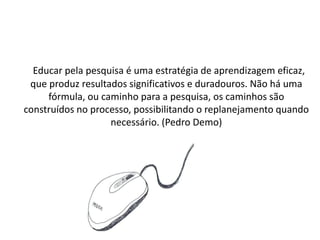 Educar pela pesquisa é uma estratégia de aprendizagem eficaz,
 que produz resultados significativos e duradouros. Não há uma
     fórmula, ou caminho para a pesquisa, os caminhos são
construídos no processo, possibilitando o replanejamento quando
                   necessário. (Pedro Demo)
 