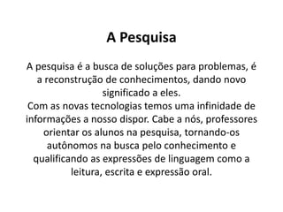 A Pesquisa
A pesquisa é a busca de soluções para problemas, é
   a reconstrução de conhecimentos, dando novo
                   significado a eles.
 Com as novas tecnologias temos uma infinidade de
informações a nosso dispor. Cabe a nós, professores
    orientar os alunos na pesquisa, tornando-os
      autônomos na busca pelo conhecimento e
  qualificando as expressões de linguagem como a
           leitura, escrita e expressão oral.
 