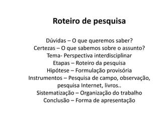 Roteiro de pesquisa

       Dúvidas – O que queremos saber?
  Certezas – O que sabemos sobre o assunto?
       Tema- Perspectiva interdisciplinar
         Etapas – Roteiro da pesquisa
       Hipótese – Formulação provisória
Instrumentos – Pesquisa de campo, observação,
           pesquisa Internet, livros..
   Sistematização – Organização do trabalho
      Conclusão – Forma de apresentação
 