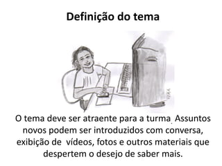 Definição do tema




O tema deve ser atraente para a turma. Assuntos
 novos podem ser introduzidos com conversa,
exibição de vídeos, fotos e outros materiais que
       despertem o desejo de saber mais.
 