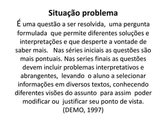 Situação problema
É uma questão a ser resolvida, uma pergunta
 formulada que permite diferentes soluções e
  interpretações e que desperte a vontade de
saber mais. Nas séries iniciais as questões são
  mais pontuais. Nas series finais as questões
   devem incluir problemas interpretativos e
  abrangentes, levando o aluno a selecionar
 informações em diversos textos, conhecendo
diferentes visões do assunto para assim poder
   modificar ou justificar seu ponto de vista.
                 (DEMO, 1997)
 