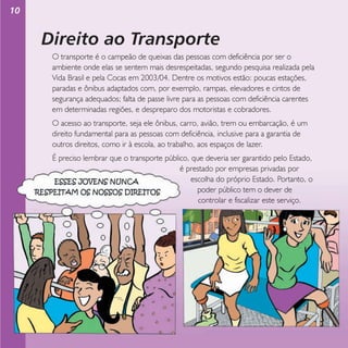 10

Direito ao Transporte
O transporte é o campeão de queixas das pessoas com deficiência por ser o
ambiente onde elas se sentem mais desrespeitadas, segundo pesquisa realizada pela
Vida Brasil e pela Cocas em 2003/04. Dentre os motivos estão: poucas estações,
paradas e ônibus adaptados com, por exemplo, rampas, elevadores e cintos de
segurança adequados; falta de passe livre para as pessoas com deficiência carentes
em determinadas regiões, e despreparo dos motoristas e cobradores.
O acesso ao transporte, seja ele ônibus, carro, avião, trem ou embarcação, é um
direito fundamental para as pessoas com deficiência, inclusive para a garantia de
outros direitos, como ir à escola, ao trabalho, aos espaços de lazer.
É preciso lembrar que o transporte público, que deveria ser garantido pelo Estado,
é prestado por empresas privadas por
escolha do próprio Estado. Portanto, o
poder público tem o dever de
controlar e fiscalizar este serviço.

 