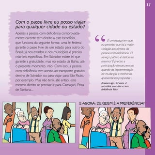 11

Com o passe livre eu posso viajar
para qualquer cidade ou estado?
Apenas a pessoa com deficiência comprovadamente carente tem direito a este benefício,
que funciona da seguinte forma: uma lei federal
garante o passe livre de um estado para outro do
Brasil; já nos estados e nos municípios é preciso
criar leis específicas. Em Salvador existe lei que
garante a gratuidade, mas no estado da Bahia, até
o presente momento, não. Com isso, a pessoa
com deficiência tem acesso ao transporte gratuito
dentro de Salvador ou para viajar para São Paulo,
por exemplo. Mas não tem, até então, este
mesmo direito se precisar ir para Camaçari, Feira
de Santana...

“

É um espaço em que
eu percebo que há a maior
violação aos direitos da
pessoa com deficiência. O
serviço público é deficiente
mesmo! É preciso a
participação dessas pessoas
quando da implementação
de mudanças e melhorias,
apresentando propostas”.

Rosana Lago, 34 anos, é
secretária executiva e tem
deficiência física

 