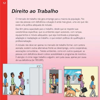 12

Direito ao Trabalho
O mercado de trabalho não gera emprego para a maioria da população. No
caso das pessoas com deficiência a situação é ainda mais grave, uma vez que não
existe uma política adequada de inclusão.
Elas têm plena capacidade para o trabalho, desde que se respeite suas
características específicas; que os ambientes sejam acessíveis, com rampas,
equipamentos e móveis adequados; que seja incentivada a preparação,
adaptação e readaptação ao trabalho, e que existam políticas de qualificação e
profissionalização.
A inclusão não deve ser apenas no mercado de trabalho formal, com carteira
assinada; existem outras alternativas frente ao desemprego, como cooperativas,
associações comunitárias... Nestes ambientes, como em outros quaisquer, as
pessoas com deficiência devem cobrar acessibilidade e programas de incentivo.
E atenção: é crime negar trabalho a alguém, sem justa causa, apenas por causa
de sua deficiência (lei 7853/89).

 