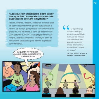 17

A pessoa com deficiência pode exigir
que quadras de esportes ou casas de
espetáculos estejam adaptados?
Teatros, cinemas, estádios, auditórios e outros locais
de lazer e esporte devem garantir acessibilidade e
reserva de espaços para pessoas com deficiência no
prazo de 30 a 48 meses, a partir de dezembro de
2004 (decreto 5296/04). A adaptação deve incluir
rampas, assentos adequados, sinalização, além de
funcionários capacitados para atender as pessoas
com deficiência.

“

O esporte exige
do corpo dedicação,
ajudando na reabilitação
e inclusão das pessoas
com deficiência, que
aprendem a romper
limites, desenvolver a
auto-estima e conviver
em grupos”.
Luís Cruz “Cabral”, 41 anos, é
dançarino e tem paraplegia

 