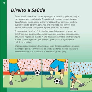 18

Direito à Saúde
Se o acesso à saúde é um problema para grande parte da população, imagine
para as pessoas com deficiência. A especialização fez com que o tratamento
das deficiências ficasse restrito a determinados centros. Com isso, o sistema
público de saúde, de forma geral, não está preparado para atender essas
pessoas, que contam com poucos espaços aptos para tratamento.
A precariedade da saúde pública também contribui para o surgimento das
deficiências, que são adquiridas, muitas vezes, por seqüela de doenças ou por
dificuldades na gestação e parto. A falta de assistência médica e nutricional para
as mães durante a gravidez, por exemplo, pode provocar algum tipo de
deficiência nos filhos.
O acesso das pessoas com deficiência aos locais de saúde, públicos e privados,
é protegido por lei. É crime deixar de prestar assistência médico-hospitalar e
ambulatorial e recusar ou dificultar a internação (lei 7853/89).

 