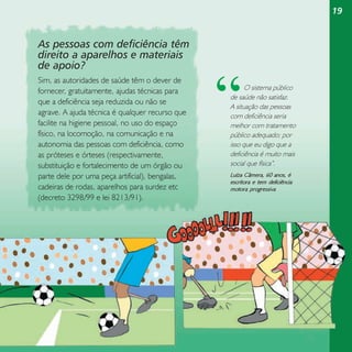 19

As pessoas com deficiência têm
direito a aparelhos e materiais
de apoio?
Sim, as autoridades de saúde têm o dever de
fornecer, gratuitamente, ajudas técnicas para
que a deficiência seja reduzida ou não se
agrave. A ajuda técnica é qualquer recurso que
facilite na higiene pessoal, no uso do espaço
físico, na locomoção, na comunicação e na
autonomia das pessoas com deficiência, como
as próteses e órteses (respectivamente,
substituição e fortalecimento de um órgão ou
parte dele por uma peça artificial), bengalas,
cadeiras de rodas, aparelhos para surdez etc
(decreto 3298/99 e lei 8213/91).

“

O sistema público
de saúde não satisfaz.
A situação das pessoas
com deficiência seria
melhor com tratamento
público adequado; por
isso que eu digo que a
deficiência é muito mais
social que física”.

Luíza Câmera, 60 anos, é
escritora e tem deficiência
motora progressiva

 