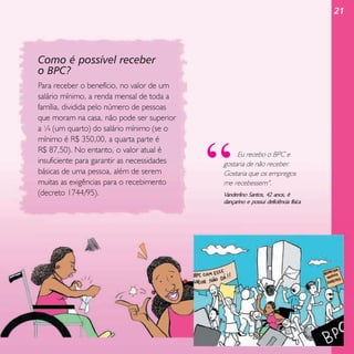 21

Como é possível receber
o BPC?
Para receber o benefício, no valor de um
salário mínimo, a renda mensal de toda a
família, dividida pelo número de pessoas
que moram na casa, não pode ser superior
a ¼ (um quarto) do salário mínimo (se o
mínimo é R$ 350,00, a quarta parte é
R$ 87,50). No entanto, o valor atual é
insuficiente para garantir as necessidades
básicas de uma pessoa, além de serem
muitas as exigências para o recebimento
(decreto 1744/95).

“

Eu recebo o BPC e
gostaria de não receber.
Gostaria que os empregos
me recebessem”.

Vanderlino Santos, 42 anos, é
dançarino e possui deficiência física

 