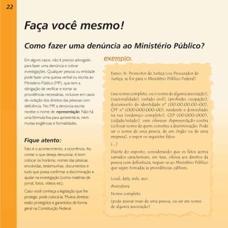 22

Faça você mesmo!
Como fazer uma denúncia ao Ministério Público?
Em alguns casos, não é preciso advogado
para fazer uma denúncia e cobrar
investigações. Qualquer pessoa ou entidade
pode fazer uma queixa verbal ou escrita ao
Ministério Público (MP), que tem a
obrigação de verificar e tomar as
providências necessárias, inclusive em casos
de violação dos direitos das pessoas com
deficiência. No MP a denúncia escrita
,
recebe o nome de representação. Não há
uma fórmula fixa para apresentá-la, nem
muitas exigências e formalidades.

Fique atento:
Fato é o acontecimento, a ocorrência. Ao
contar o que deseja denunciar, é bom
colocar os horários, nomes das pessoas
envolvidas, testemunhas, documentos e
tudo que possa confirmar a discriminação e
ajudar na investigação (como matérias de
jornal, fotos, vídeos etc).
Caso você conheça a legislação que lhe
protege, pode colocá-la. Muitos direitos
estão protegidos e garantidos de forma
geral na Constituição Federal.

Exmo. Sr. Promotor de Justiça (ou Procurador de
Justiça, se for para o Ministério Público Federal)

(seu nome completo, ou o nome de alguma associação),
(nacionalidade), (estado civil), (profissão, ocupação),
documento de identidade nº (00.00.00.00-00),
CPF nº (000.000.000-00), residente e domiciliado
na rua (endereço completo), CEP (00.000-000),
(cidade/estado), vem oferecer Representação contra
(colocar nome de quem cometeu a discriminação. Pode
ser o nome de uma pessoa, de um órgão ou de uma
empresa), e expor os seguintes fatos:
(...)
Diante do exposto, considerando que os fatos acima
narrados caracterizam, em tese, ofensa aos direitos da
pessoa com deficiência, requer-se ao Ministério Público
que sejam tomadas as providências cabíveis.
Local, data, mês, ano
Assinatura
Nome completo
(pode assinar mais de uma pessoa, ou ser em nome
de alguma associação)

 