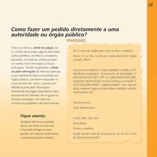 23

Como fazer um pedido diretamente a uma
autoridade ou órgão público?
Todos nós temos o direito de petição, isto
é, o direito de se dirigir a alguma autoridade
pública (prefeitos, secretários, vereadores,
deputados, promotores, juízes) para fazer
um pedido, levar informação ou buscar
explicações. Também é garantido o direito
de pedir informações de interesse particular
ou do interesse de toda a comunidade aos
órgãos públicos, que devem responder no
prazo de vinte dias. Assim, a pessoa com
deficiência pode pedir informações
diretamente aos órgãos responsáveis sobre
assuntos de seu interesse, de um grupo ou
de toda a sociedade, com base nos
princípios da igualdade e não-discriminação.

Ao (nome do órgão que você vai fazer o pedido)
Exmo. Sr ou Sra. (nome do responsável pelo órgão
ou pelo setor)

(seu nome completo), (nacionalidade), (estado civil),
(profissão/ocupação), documento de identidade nº
(00.00.00.00-00) CPF nº (000.000.000-00),
residente e domiciliado na rua (endereço completo),
CEP (00.000-000), (cidade/estado), vem, através
desta, requerer (aqui você deve fazer o pedido, solicitar
informações etc).

Nestes termos,
Pede deferimento.

Fique atento:
Qualquer denúncia ou pedido
devem ser feitos em duas vias.
Uma você entrega e a outra
guarda, com data de recebimento
e assinatura de quem recebeu.

Local, data, mês, ano
Assinatura
Nome completo
(pode assinar mais de uma pessoa, ou ser em nome
de alguma associação)

 