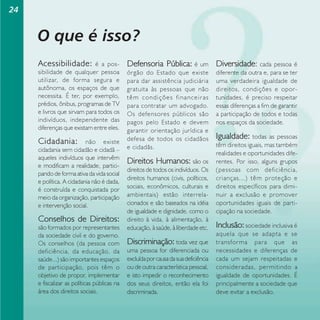 24

O que é isso?
Acessibilidade:

é a possibilidade de qualquer pessoa
utilizar, de forma segura e
autônoma, os espaços de que
necessita. É ter, por exemplo,
prédios, ônibus, programas de TV
e livros que sirvam para todos os
indivíduos, independente das
diferenças que existam entre eles.

Cidadania:

não existe
cidadania sem cidadão e cidadã –
aqueles indivíduos que intervêm
e modificam a realidade, participando de forma ativa da vida social
e política. A cidadania não é dada,
é construída e conquistada por
meio da organização, participação
e intervenção social.

Conselhos de Direitos:
são formados por representantes
da sociedade civil e do governo.
Os conselhos (da pessoa com
deficiência, da educação, da
saúde...) são importantes espaços
de participação, pois têm o
objetivo de propor, implementar
e fiscalizar as políticas públicas na
área dos direitos sociais.

Defensoria Pública: é um Diversidade: cada
órgão do Estado que existe
para dar assistência judiciária
gratuita às pessoas que não
têm condições financeiras
para contratar um advogado.
Os defensores públicos são
pagos pelo Estado e devem
garantir orientação jurídica e
defesa de todos os cidadãos
e cidadãs.

Direitos Humanos: são os
direitos de todos os indivíduos. Os
direitos humanos (civis, políticos,
sociais, econômicos, culturais e
ambientais) estão interrelacionados e são baseados na idéia
de igualdade e dignidade, como o
direito à vida, à alimentação, à
educação, à saúde, à liberdade etc.

Discriminação: toda vez que
uma pessoa for diferenciada ou
excluída por causa da sua deficiência
ou de outra característica pessoal,
e isto impedir o reconhecimento
dos seus direitos, então ela foi
discriminada.

pessoa é
diferente da outra e, para se ter
uma verdadeira igualdade de
direitos, condições e oportunidades, é preciso respeitar
essas diferenças a fim de garantir
a participação de todos e todas
nos espaços da sociedade.

Igualdade: todas

as pessoas
têm direitos iguais, mas também
realidades e oportunidades diferentes. Por isso, alguns grupos
(pessoas com deficiência,
crianças...) têm proteção e
direitos específicos para diminuir a exclusão e promover
oportunidades iguais de participação na sociedade.

Inclusão: sociedade inclusiva é
aquela que se adapta e se
transforma para que as
necessidades e diferenças de
cada um sejam respeitadas e
consideradas, permitindo a
igualdade de oportunidades. É
principalmente a sociedade que
deve evitar a exclusão.

 