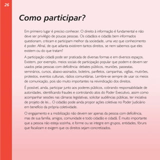 26

Como participar?
Em primeiro lugar é preciso conhecer. O direito à informação é fundamental e não
deve ser privilégio de poucas pessoas. Os cidadãos e cidadãs bem informados
questionam, criticam e participam melhor da sociedade, uma vez que conhecimento
é poder. Afinal, de que adianta existirem tantos direitos, se nem sabemos que eles
existem ou do que tratam?
A participação cidadã pode ser praticada de diversas formas e em diversos espaços.
Existem, por exemplo, meios sociais de participação popular que podem e devem ser
usados pelas pessoas com deficiência: debates públicos, reuniões, passeatas,
seminários, cursos, abaixo-assinados, boletins, panfletos, campanhas, vigílias, mutirões,
protestos, eventos culturais, rádios comunitárias. Lembre-se sempre de usar os meios
de comunicação, pois são muito importantes na reivindicação dos direitos.
É possível, ainda, participar junto aos poderes públicos, cobrando responsabilidade de
autoridades, identificando fraudes e controlando atos do Poder Executivo, assim como
acompanhar sessões nas câmaras legislativas, solicitar audiências públicas, ter iniciativa
de projeto de lei... O cidadão pode ainda propor ações coletivas no Poder Judiciário
em benefício da própria coletividade.
O engajamento e a mobilização não devem ser apenas da pessoa com deficiência,
mas de sua família, amigos, comunidade e todo cidadão e cidadã. É muito importante
que a pessoa não esteja sozinha, e forme ou se integre em grupos, entidades, fóruns
que fiscalizam e exigem que os direitos sejam concretizados.

 