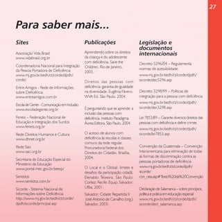 27

Para saber mais...
Sites

Publicações

Associação Vida Brasil
www.vidabrasil.org.br

Aprendendo sobre os direitos
da criança e do adolescente
com deficiência. Save the
Children, Rio de Janeiro,
2003.

Coordenadoria Nacional para Integração
da Pessoa Portadora de Deficiência
www.mj.gov.br/sedh/ct/corde/dpdh/
corde/
Entre Amigos - Rede de Informações
sobre Deficiência
www.entreamigos.com.br
Escola de Gente - Comunicação em Inclusão
www.escoladegente.org.br
Feneis – Federação Nacional de
Educação e Integração dos Surdos
www.feneis.org.br
Rede Direitos Humanos e Cultura
www.dhnet.org.br
Rede Saci
www.saci.org.br
Secretaria de Educação Especial do
Ministério da Educação
www.portal.mec.gov.br/seesp/
Sentidos
www.sentidos.com.br
Sicorde - Sistema Nacional de
Informações sobre Deficiência
http://www.mj.gov.br/sedh/ct/corde/
dpdh/sicorde/principal.asp

Direitos das pessoas com
deficiência: garantia de igualdade
na diversidade. Eugênia Fávero.
WVA Ed. São Paulo, 2004.
É perguntando que se aprende: a
inclusão das pessoas com
deficiência. Instituto Paradigma.
Áurea Editora, São Paulo, 2004.
O acesso de alunos com
deficiência às escolas e classes
comuns da rede regular.
Procuradoria Federal dos
Direitos do Cidadão. Brasília,
2004.
O Local e o Global: limites e
desafios da participação cidadã.
Elenaldo Teixeira. São Paulo:
Cortez; Recife: Equip; Salvador:
Ufba, 2001.
Salvador: Cidade Repartida II
José Antonio de Carvalho (org.)
Salvador, 2003.

Legislação e
documentos
internacionais
Decreto 5296/04 – Regulamenta
normas de acessibilidade
www.mj.gov.br/sedh/ct/corde/dpdh/
sicorde/dec5296.asp
Decreto 3298/99 – Políticas de
integração para a pessoa com deficiência
www.mj.gov.br/sedh/ct/corde/dpdh/
sicorde/dec3298.asp
Lei 7853/89 – Garante diversos direitos das
pessoas com deficiência e define crimes
www.mj.gov.br/sedh/ct/corde/dpdh/
sicorde/lei7853.asp
Convenção da Guatemala – Convenção
Interamericana para eliminação de todas
as formas de discriminação contra as
pessoas portadoras de deficiência
www.mj.gov.br/sedh/ct/corde/dpdh/
sicorde/
con_oea.asp#T
exto%20da%20Convenção
Declaração de Salamanca – sobre princípios,
política e prática em educação especial
www.mj.gov.br/sedh/ct/corde/dpdh/
sicorde/decl_salamanca.asp

 