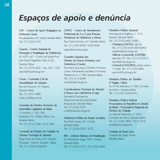 28

Espaços de apoio e denúncia
CAP – Centro de Apoio Pedagógico ao
Deficiente Visual
Rua da Jaqueira, s/nº, Saúde, Salvador-Bahia
Tel.: (71) 3322-4133
Cepred – Centro Estadual de
Prevenção e Reabilitação de Deficiências
Av. ACM, s/nº – Centro de Saúde Prof.
José Maria Magalhães Neto (CAS),
Salvador-Bahia
Tel.: (71) 3270-5602 – Fax: 3451-1250
cepred@saude.ba.gov.br
Cocas – Comissão Civil de
Acessibilidade de Salvador
Rua da Mouraria, 74, Nazaré,
Salvador-Bahia
Tel.: (71) 3321-4808
cocas_civil@ig.com.br
Comissão de Direitos Humanos da
Assembléia Legislativa da Bahia
1ª Avenida, n° 130, CAB,
Gabinete 310 - Prédio Wilson Lins
Salvador-Bahia
Tel.: (71) 3115-7268 / 3115-7002
Comissão de Direitos do Cidadão da
Câmara Municipal de Salvador
Praça Tomé de Souza, s/nº, Câmara
Municipal - Centro. Salvador - Bahia
Tel.: (71) 3320-0418/0224

CAPAZ - Centro de Atendimento
Profissional de A a Z para Pessoas
Portadoras de Deficiência e Idosos
Rua Carlos Gomes, s/nº, Salvador-Bahia
Tel.: (71) 3329-8789 / 3329-0948
capaz@setras.ba.org.br
Conselho Estadual dos
Direitos da Pessoa Portadora com
Deficiência (Coede)
Secretaria da Justiça e Direitos Humanos
Centro Administrativo da Bahia, 4ª Avenida,
Plataforma VI, nº 400, Salvador-Bahia
Tel.: (71) 3115-8398
coede@sjdh.ba.gov.br
Coordenadoria Municipal de Atenção
à Pessoa com Deficiência (Coap)
Secretaria Municipal de
Desenvolvimento Social (Sedes)
Praça da Sé, Salvador-Bahia
Tel.: (71) 3322-5529
codef@salvador.ba.gov.br
Defensoria Pública do Estado da Bahia
Rua Pedro Lessa, s/nº, Canela,
Salvador-Bahia
Tel.: (71) 3336-5507 / 2073
IBR – Instituto Bahiano de Reabilitação
Av. Presidente Vargas, 2947, Ondina,
Salvador-Bahia
Tel.: (71) 3336-3155 – Fax: 3336-3068

Ministério Público Estadual
Avenida Joana Angélica, nº 1312,
Nazaré, Salvador-Bahia
Tel.: (71) 3103-6400 / 6500
- Cidadania (CAOCI): sala 26
Tel.: (71) 3103-6424 /6814/6405
cidadania@mp.ba.gov.br
- Infância e Juventude (CAOPJIJ):
salas 06 e 07. Tel.: (71) 3103-6413
caoinfa@mp.ba.gov.br
- Criminal (CAOCRIM): prédio anexo,
1º andar. Tel.: (71) 3103-6680
caocrim@mp.ba.gov.br
Ministério Público do Trabalho
5ª Região / Bahia
Av. 07 de Setembro, n° 308, Corredor
da Vitória - Salvador-Bahia
Tel.: (71) 3324-3400/3444
Ministério Público Federal
Procuradoria da República no Estado
da Bahia - Procuradoria Regional dos
Direitos do Cidadão
Av. Sete de Setembro, n° 2365 Corredor da Vitória, Salvador-Bahia
Tel.: (71) 3338-1800 / 1813 / 1818
prdc@prba.mpf.gov.br
Unidade de Passe Livre
Hospital São Jorge, Roma,
Salvador-Bahia

 