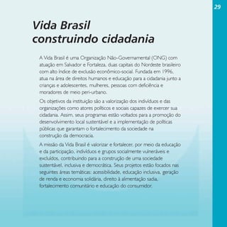 29

Vida Brasil
construindo cidadania
A Vida Brasil é uma Organização Não-Governamental (ONG) com
atuação em Salvador e Fortaleza, duas capitais do Nordeste brasileiro
com alto índice de exclusão econômico-social. Fundada em 1996,
atua na área de direitos humanos e educação para a cidadania junto a
crianças e adolescentes, mulheres, pessoas com deficiência e
moradores de meio peri-urbano.
Os objetivos da instituição são a valorização dos indivíduos e das
organizações como atores políticos e sociais capazes de exercer sua
cidadania. Assim, seus programas estão voltados para a promoção do
desenvolvimento local sustentável e a implementação de políticas
públicas que garantam o fortalecimento da sociedade na
construção da democracia.
A missão da Vida Brasil é valorizar e fortalecer, por meio da educação
e da participação, indivíduos e grupos socialmente vulneráveis e
excluídos, contribuindo para a construção de uma sociedade
sustentável, inclusiva e democrática. Seus projetos estão focados nas
seguintes áreas temáticas: acessibilidade, educação inclusiva, geração
de renda e economia solidária, direito à alimentação sadia,
fortalecimento comunitário e educação do consumidor.

 
