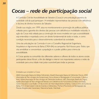 30

Cocas – rede de participação social
A Comissão Civil de Acessibilidade de Salvador (Cocas) é uma articulação pioneira da
sociedade civil da qual participam 14 entidades representativas das pessoas com deficiência
e da área de direitos humanos de Salvador.
Desde sua criação, em 1999, atua no monitoramento e promoção de políticas públicas
voltadas para a garantia dos direitos das pessoas com deficiência e mobilidade reduzida. A
ação da Cocas está voltada para a construção de novos modelos em que a acessibilidade
seja entendida e respeitada como um direito fundamental de todos e todas, e como
condição necessária para o desenvolvimento sustentável da sociedade.
Uma das articulações da Comissão é com o Conselho Regional de Engenharia,
Arquitetura e Agronomia da Bahia (CREA-BA) na campanha Fácil Acesso para Todos, que
visa sensibilizar e conscientizar a população e o poder público para o tema da
acessibilidade.
A Cocas aposta na comunhão dos diferentes saberes e olhares de todos os atores sociais
participantes desse fórum, a fim de dialogar e intervir nos importantes setores e redes da
sociedade para uma cidade mais justa e acessível para todas as pessoas.

Entidades que compõem a Cocas:
ABAD (Associação Baiana de Atletas Deficientes), Abadef (Associação Baiana de Deficientes Físicos), APAE
(Associação de Pais e Amigos dos Excepcionais), Arcca (Acesso e Reintegração à Comunicação, Cultura e
Arte), Apada (Associação de Pais e Amigos de Deficientes Auditivos), ABC (Associação Baiana de Cegos),
Apabb (Associação de Pais e Amigos de Pessoas com Deficiência dos Funcionários do Banco do Brasil),
Centro Educativo Louis Braille, CVI-Ba (Centro de Vida Independente da Bahia), Cesba (Centro de Surdos da
Bahia), FCD (Fraternidade Cristã de Doentes e Deficientes), Morhan (Movimento de Reintegração das
Pessoas Atingidas pela Hanseníase), Pastoral da Saúde, Vida Brasil.

 