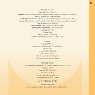 31
Produção: Vida Brasil
Supervisão: Heron Cordeiro
Redação: equipe do projeto Assessoria Jurídica e Políticas Públicas para Pessoas com Deficiência
Edição: Daniella Rocha, Vanessa Pugliese
Colaboração: Bruno Passos, Edmundo Xavier, Joice Bonfim, Juliana Santana, Liana Lisboa
Revisão: Daniella Rocha, Heron Cordeiro, Vanessa Pugliese, Islândia Costa, Damien Hazard
Foto da capa: arquivo Vida Brasil
Criação da capa: Patrícia Simplício e Heron Cordeiro
Projeto gráfico e editoração: Grifo Comunicação
Ilustração: Igor Villa
Parceria: Cocas
Apoio: Misereor e Crea-Bahia
Jornalista Responsável: Daniella Rocha (MTb 1767)
Contatos:
SALVADOR/BAHIA
Rua da Mouraria,74 – Nazaré, CEP: 40.040-090
Salvador-Bahia
Fone: (71) 3321-4382/4688
Fax: (71) 3322-0711
E-mail: salvador@vidabrasil.org.br
Coordenador Geral: Damien Hazard
FORTALEZA/CEARÁ
Rua Antenor Rocha Alexandre, 320 - Parque Manibura, CEP: 60.833-590
Fortaleza - Ceará
Fone (85) 3271-3826/3827
Fax (85) 3271-3828
E-mail: fortaleza@vidabrasil.org.br
Coordenador Geral: Patrick Oliveira

www.vidabrasil.org.br
Salvador - Bahia 2006
É autorizada a reprodução desta cartilha, desde que citada a fonte.

 