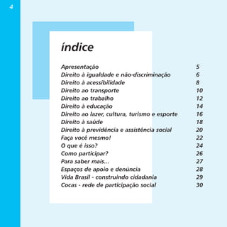 4

índice
Apresentação
Direito à igualdade e não-discriminação
Direito à acessibilidade
Direito ao transporte
Direito ao trabalho
Direito à educação
Direito ao lazer, cultura, turismo e esporte
Direito à saúde
Direito à previdência e assistência social
Faça você mesmo!
O que é isso?
Como participar?
Para saber mais...
Espaços de apoio e denúncia
Vida Brasil - construindo cidadania
Cocas - rede de participação social

5
6
8
10
12
14
16
18
20
22
24
26
27
28
29
30

 