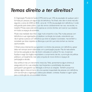 5

Temos direito a ter direitos?
A Organização Mundial de Saúde (OMS) estima que 10% da população de qualquer país é
formada por pessoas com algum tipo de deficiência. No Brasil, este valor é ainda mais alto:
segundo o censo de 2000 do IBGE, cerca de 14,5% da população tem deficiência. E onde
está grande parte deste público, que não vemos cotidianamente nas ruas, nas escolas, no
trabalho? Muitas vezes está restrito apenas ao convívio familiar, sem exercer sua cidadania
em todos os espaços da sociedade.
Mudar essa realidade não é fácil, exige muito empenho e luta. Mas muitas pessoas com
deficiência e suas organizações já trabalham na direção da inclusão, entendendo que
não é apenas a pessoa com deficiência que deve se adaptar à sociedade, mas também a
sociedade que deve respeitar as diferenças e permitir que todos tenham as mesmas
oportunidades.
O Brasil possui diversas leis que garantem os direitos das pessoas com deficiência, apesar
delas nem sempre serem elaboradas com a participação popular. Mas de nada adianta
termos leis avançadas se elas não forem colocadas em prática! Por isso, é essencial
fiscalizar e exigir dos órgãos responsáveis o cumprimento das leis, a promoção de políticas
públicas e, principalmente, lutar pela conquista de novos direitos e espaços de
participação e decisão.
Esta cartilha é mais um instrumento nessa luta. Nela, apresentamos alguns direitos já
assegurados em lei, suas violações mais freqüentes e possibilidades das pessoas
participarem para garantir sua efetivação e diminuir as violações. Também propomos
desfazer alguns mitos em torno de uma suposta incapacidade das pessoas com deficiência,
a fim de estimular a organização coletiva para debater, contestar, fiscalizar e sugerir ações
para a construção de uma sociedade inclusiva.

 