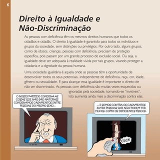 6

Direito à Igualdade e
Não-Discriminação
As pessoas com deficiência têm os mesmos direitos humanos que todos os
cidadãos e cidadãs. O direito à igualdade é garantido para todos os indivíduos e
grupos da sociedade, sem distinções ou privilégios. Por outro lado, alguns grupos,
como de idosos, crianças, pessoas com deficiência, precisam de proteção
específica, pois passam por um grande processo de exclusão social. Ou seja, a
igualdade deve ser adequada à realidade vivida por tais grupos, visando proteger a
cidadania e a dignidade da pessoa humana.
Uma sociedade igualitária é aquela onde as pessoas têm a oportunidade de
desenvolver todos os seus potenciais, independente de deficiência, raça, cor, idade,
gênero ou sexualidade. E para alcançar essa igualdade é importante o direito de
não ser discriminado. As pessoas com deficiência são muitas vezes esquecidas ou
ignoradas pela sociedade, tornando-se “invisíveis”.
Isto aumenta ainda mais a discriminação contra elas.

 