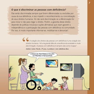 7
O que é discriminar as pessoas com deficiência?
Elas serão discriminadas sempre que forem diferenciadas ou excluídas por
causa da sua deficiência, e isso impedir o reconhecimento ou concretização
de seus direitos humanos. Só não será discriminação se a diferenciação for
para incluir e não para negar o direito. Porém, a garantia desse direito
depende de políticas inclusivas e ações afirmativas que visam garantir a
independência e a participação das pessoas com deficiência na comunidade.
Por isso, é muito importante informar-se, mobilizar-se e denunciar!

“

A violação dos direitos das pessoas com deficiência é uma violação dos
direitos humanos. Há uma grande falta de consciência da sociedade e muita
discriminação. A pessoa com deficiência é sempre vista como incapaz”.

Antônio Carlos Mercês, 39 anos, é professor e tem deficiência física

 