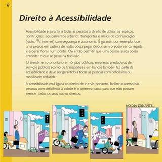 8

Direito à Acessibilidade
Acessibilidade é garantir a todas as pessoas o direito de utilizar os espaços,
construções, equipamentos urbanos, transportes e meios de comunicação
(rádio, TV, internet) com segurança e autonomia. É garantir, por exemplo, que
uma pessoa em cadeira de rodas possa pegar ônibus sem precisar ser carregada
e esperar horas num ponto. Ou então permitir que uma pessoa surda possa
entender o que se passa na televisão.
O atendimento prioritário em órgãos públicos, empresas prestadoras de
serviços públicos (como de transporte) e em bancos também faz parte da
acessibilidade e deve ser garantido a todas as pessoas com deficiência ou
mobilidade reduzida.
A acessibilidade está ligada ao direito de ir e vir, portanto, facilitar o acesso das
pessoas com deficiência à cidade é o primeiro passo para que elas possam
exercer todos os seus outros direitos.

 