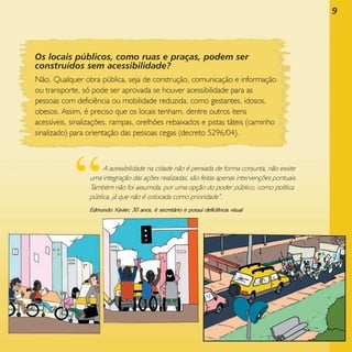 9

Os locais públicos, como ruas e praças, podem ser
construídos sem acessibilidade?
Não. Qualquer obra pública, seja de construção, comunicação e informação
ou transporte, só pode ser aprovada se houver acessibilidade para as
pessoas com deficiência ou mobilidade reduzida, como gestantes, idosos,
obesos. Assim, é preciso que os locais tenham, dentre outros itens
acessíveis, sinalizações, rampas, orelhões rebaixados e pistas táteis (caminho
sinalizado) para orientação das pessoas cegas (decreto 5296/04).

“

A acessibilidade na cidade não é pensada de forma conjunta, não existe
uma integração das ações realizadas, são feitas apenas intervenções pontuais.
Também não foi assumida, por uma opção do poder público, como política
pública, já que não é colocada como prioridade”.

Edmundo Xavier, 30 anos, é secretário e possui deficiência visual

 