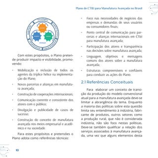 10
Plano de CT&I para Manufatura Avançada no Brasil
de produzir impacto e visibilidade, promo
vendo:
• Mobilização e inclusão de todos os
agentes da tríplice hélice na implementa-
ção do Plano;
• Novas parcerias e alianças em manufatu-
ra avançada;
• Construção de cooperações internacionais;
• Comunicação coerente e consistente dos
atores com o público;
• Divulgação e publicidade de casos de
sucesso;
• Construção do conceito de manufatura
avançada nos meios empresarial e acadê-
mico e na sociedade.
Plano adota como referências técnicas:
• Foco nas necessidades de negócios das
empresas e demandas de seus usuários
• Ponto central de comunicação para par-
cerias e alianças internacionais em CT&I
para manufatura avançada;
• Participação dos atores e transparência
nas decisões sobre manufatura avançada;
• Linguagem, objetivos e mensagens
comuns dos atores sobre a manufatura
avançada;
para conduzir as ações do Plano.
2.1 Referências Conceituais
Para elaborar um conceito de transi
ção da produção do modelo convencional
limitar a abrangência do tema. Enquanto
a maioria das políticas sobre esta questão
limita seu entendimento à indústria, fabri
cante de produtos, outros setores como
a produção rural, que não é considerada
indústria, não são foco nestas políticas.
serviços associados à manufatura avança
da, uma vez que alguns elementos desta
GOVERNO
EMPRESAACADEMIA
INTEGRAÇÃO
 