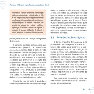11
Plano de CT&I para Manufatura Avançada no Brasil
produção incorporam serviços inteligentes
de internet.
O conceito adotado pelos países que
implementam políticas de manufatura
avançada contempla todo o ciclo de vida
dos produtos, desde seu projeto até seu
descarte, ou seja, do berço ao túmulo, dis
ponibilizando instrumentos e propiciando
condições que promovam a inserção das
empresas em um ecossistema que atenda
às reais expectativas, necessidades e de
mandas de seus usuários e consumidores,
adequando seus produtos e processos
produtivos de forma contínua e rápida,
com vistas ao aumento de sua produtivi
dade e competitividade no mercado.
Entretanto este conceito é ainda bas
tante amplo se considerarmos que abrange
todos os setores produtivos e tecnologias
a eles associadas. Esta abrangência exige
que os países estabeleçam suas estraté
gias políticas na solução de seus gargalos
promoção da manufatura avançada, assim
como elejam seus setores econômicos es
tratégicos e promissores em que concen
trará seus esforços.
2.2 Referências Estratégicas
O termo Indústria 4.0 apareceu pela
primeira vez em uma publicação em 2011,
tendo sido usado para descrever a apli
cação integrada das TIC na produção de
bens e serviços. Como consequência desta
etimologia, este termo é às vezes é mal in
as empresas precisam também transfor
mar sua estrutura e cultura organizacio
nal para se inserirem nesta indústria, com
objetivo principal de serem capazes de se
adaptar rapidamente a um ambiente de
mercado mutável.
interpretado como resultado da combina
ção de alguns aspectos:
A manufatura avançada compreende a organização
e administração de toda a cadeia de valor do ciclo
de vida dos produtos, propiciada pela integração de
tecnologias e sistemas digitais no desenvolvimento,
produção e logística de produtos e processos, com
geração de valores nas cadeias produtivas,
organização de trabalho, modelos de negócios e
prestação de serviços inteligentes de internet a
jusante, adequados às demandas dos consumidores.
 
