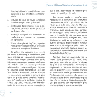 12
Plano de CT&I para Manufatura Avançada no Brasil
1. Avanço contínuo da capacidade dos com-
putadores e das interfaces software-u-
suário;
2. Redução do custo de novas tecnologias
utilizadas em processos produtivos;
3. Digitalização da informação, desde a con-
cepção dos produtos, testes, protótipos
até layouts fabris;
4. Mudanças na organização do trabalho na
produção e nos estoques de componen-
tes e produtos;
5. Novas estratégias de negócios, impulsio-
nadas pela integração de TIC e prestação
de serviços inteligentes de internet.
Os países não possuem competência
em todas as tecnologias necessárias para
suas políticas de manufatura avançada,
necessitando eleger aquelas que serão
priorizadas, conforme suas competências,
em sintonia com os setores produtivos
selecionados como estratégicos. Enquan
sua natureza essenciais para as políticas
de manufatura avançada e comuns para
todos os países, como sistemas ciberfísi
cos, IoT
dados (Big Data
dade de sistemas, sensores e atuadores,
outras são selecionadas em razão de prio
ridades e estratégias do país.
Do mesmo modo, as soluções para
necessidades e demandas por manufatu
ra avançada de setores produtivos são va
riáveis para cada país, exigindo diferentes
turas e regulação de interesse para as po
líticas de manufatura avançada dos países.
Ainda, outras políticas que estão sendo con
duzidas pelo país, dispondo sobre matérias
associadas a estratégias e prioridades de
manufatura avançada, também devem ser
consideradas para otimização e maior pro
dutividade dos esforços.
Também deve ser observado nos es
forços para promoção da manufatura
avançada, além do ambiente produtivo
disponíveis, a representatividade de seus
setores produtivo s no mercado mundial
Ainda que estas condições não devam ser
estas fornecem uma dimensão dos esfor
ços que deverão ser empreendidos para
promoção da manufatura avançada.
 
